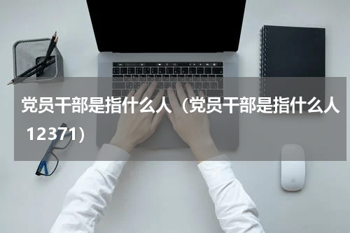 党员干部是指什么人（党员干部是指什么人 12371）