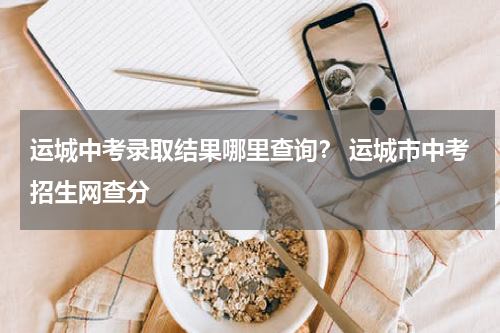 运城中考录取结果哪里查询？ 运城市中考招生网查分