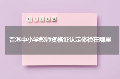 普洱中小学教师资格证认定体检在哪里