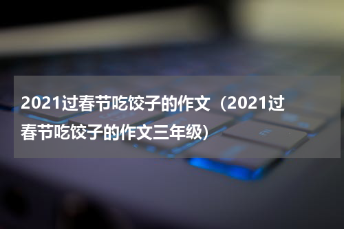 2021过春节吃饺子的作文（2021过春节吃饺子的作文三年级）