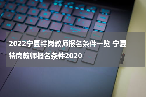 2022宁夏特岗教师报名条件一览 宁夏特岗教师报名条件2020