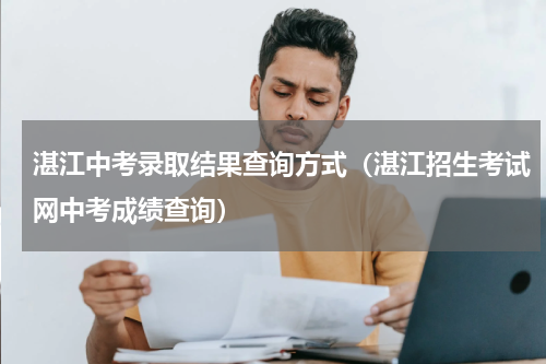 湛江中考录取结果查询方式（湛江招生考试网中考成绩查询）
