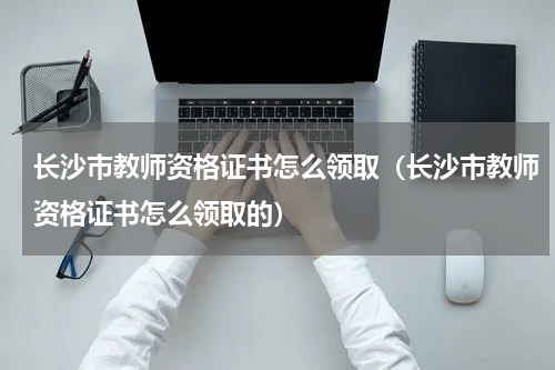 长沙市教师资格证书怎么领取（长沙市教师资格证书怎么领取的）