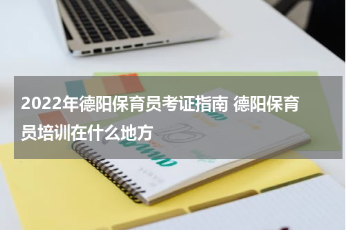 2022年德阳保育员考证指南 德阳保育员培训在什么地方