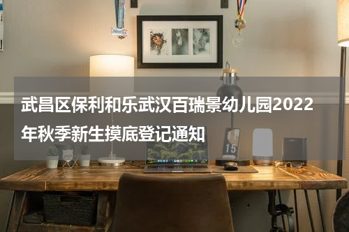 武昌区保利和乐武汉百瑞景幼儿园2022年秋季新生摸底登记通知