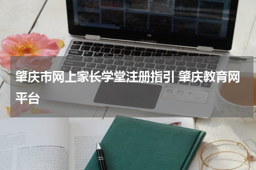 肇庆市网上家长学堂注册指引 肇庆教育网平台