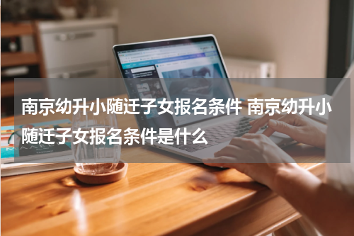 南京幼升小随迁子女报名条件 南京幼升小随迁子女报名条件是什么