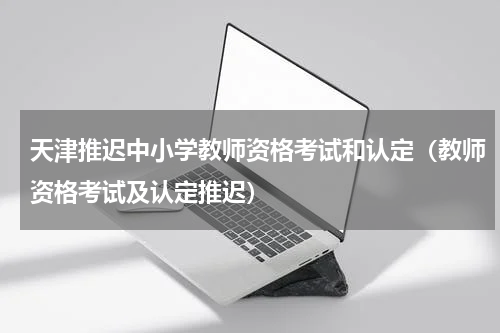 天津推迟中小学教师资格考试和认定（教师资格考试及认定推迟）