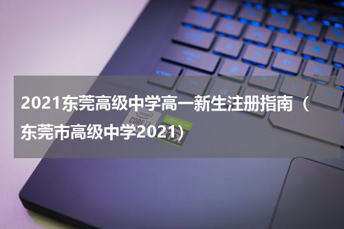 2021东莞高级中学高一新生注册指南（东莞市高级中学2021）