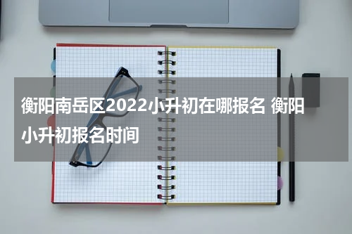 衡阳南岳区2022小升初在哪报名 衡阳小升初报名时间