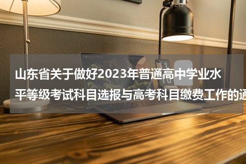 山东省关于做好2023年普通高中学业水平等级考试科目选报与高考科目缴费工作的通知