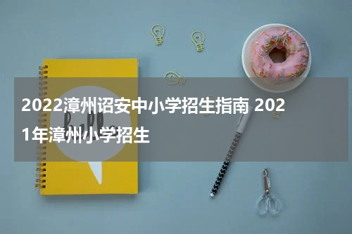 2022漳州诏安中小学招生指南 2021年漳州小学招生