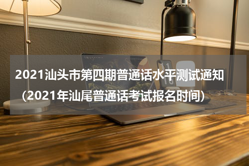 2021汕头市第四期普通话水平测试通知（2021年汕尾普通话考试报名时间）