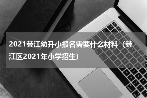 2021綦江幼升小报名需要什么材料（綦江区2021年小学招生）