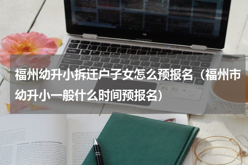 福州幼升小拆迁户子女怎么预报名（福州市幼升小一般什么时间预报名）
