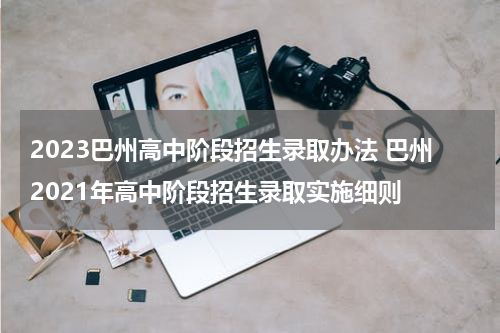 2023巴州高中阶段招生录取办法 巴州2021年高中阶段招生录取实施细则