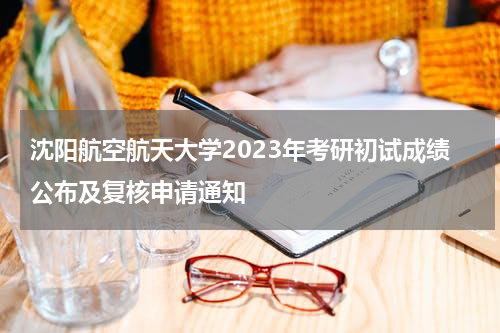 沈阳航空航天大学2023年考研初试成绩公布及复核申请通知