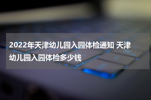 2022年天津幼儿园入园体检通知 天津幼儿园入园体检多少钱