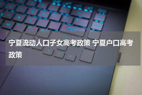 宁夏流动人口子女高考政策 宁夏户口高考政策