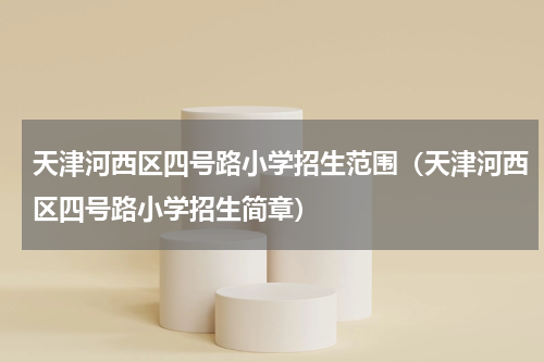 天津河西区四号路小学招生范围（天津河西区四号路小学招生简章）