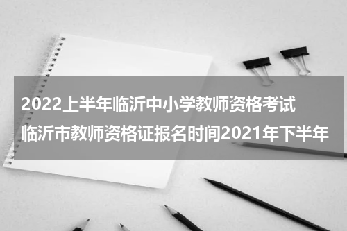 2022上半年临沂中小学教师资格考试 临沂市教师资格证报名时间2021年下半年