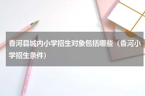 香河县城内小学招生对象包括哪些（香河小学招生条件）