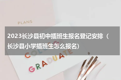 2023长沙县初中插班生报名登记安排（长沙县小学插班生怎么报名）
