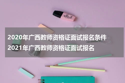 2020年广西教师资格证面试报名条件 2021年广西教师资格证面试报名