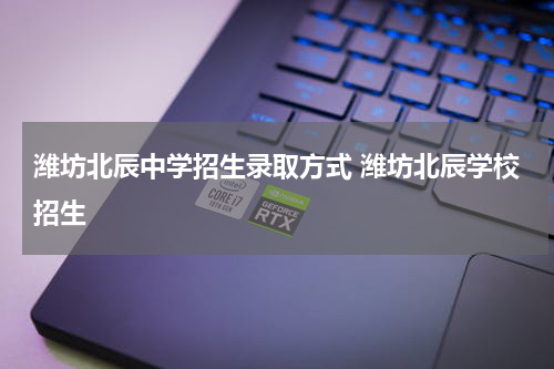 潍坊北辰中学招生录取方式 潍坊北辰学校招生