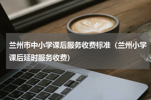 兰州市中小学课后服务收费标准（兰州小学课后延时服务收费）