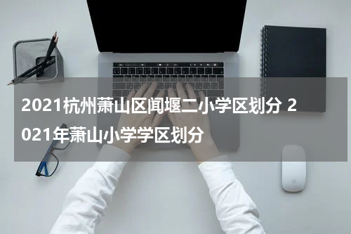 2021杭州萧山区闻堰二小学区划分 2021年萧山小学学区划分