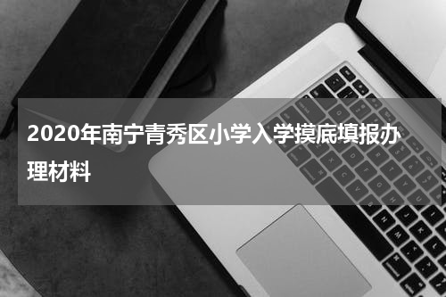 2020年南宁青秀区小学入学摸底填报办理材料