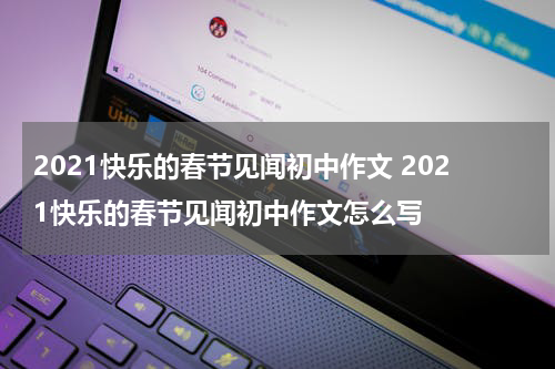 2021快乐的春节见闻初中作文 2021快乐的春节见闻初中作文怎么写