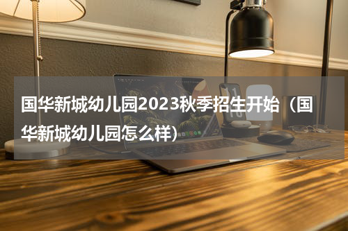 国华新城幼儿园2023秋季招生开始（国华新城幼儿园怎么样）