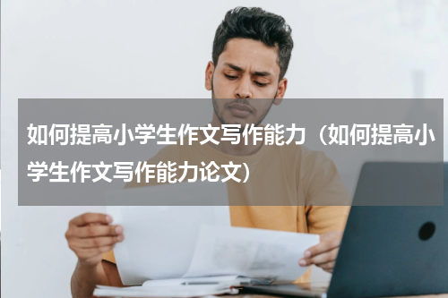 如何提高小学生作文写作能力（如何提高小学生作文写作能力论文）