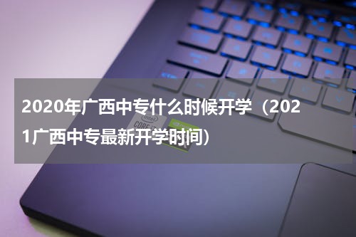 2020年广西中专什么时候开学（2021广西中专最新开学时间）