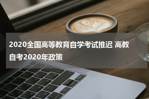 2020全国高等教育自学考试推迟 高教自考2020年政策