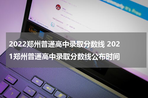 2022郑州普通高中录取分数线 2021郑州普通高中录取分数线公布时间