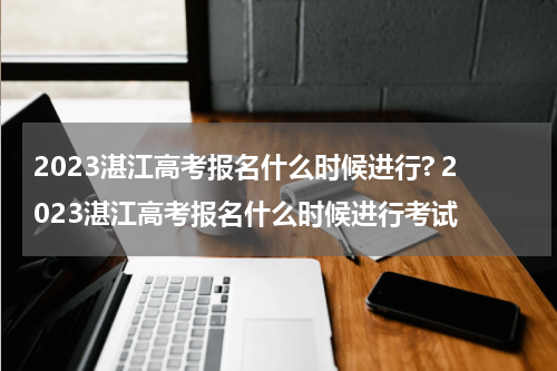 2023湛江高考报名什么时候进行? 2023湛江高考报名什么时候进行考试