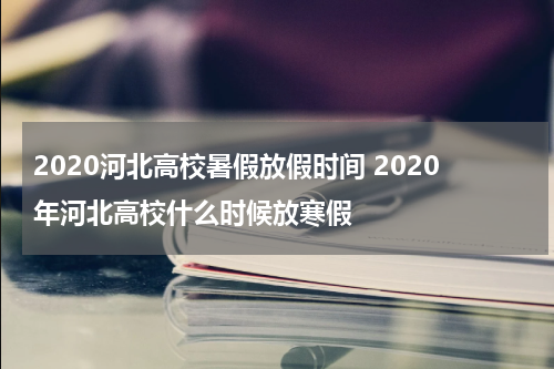 2020河北高校暑假放假时间 2020年河北高校什么时候放寒假