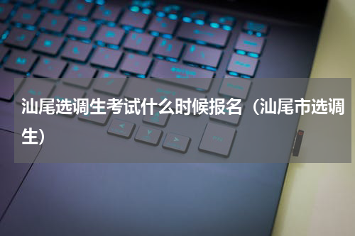 汕尾选调生考试什么时候报名（汕尾市选调生）