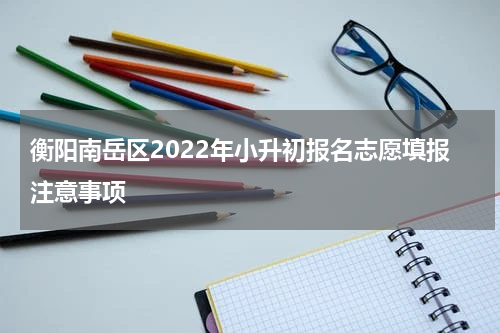 衡阳南岳区2022年小升初报名志愿填报注意事项
