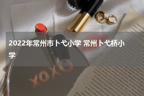 2022年常州市卜弋小学 常州卜弋桥小学