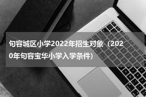 句容城区小学2022年招生对象（2020年句容宝华小学入学条件）