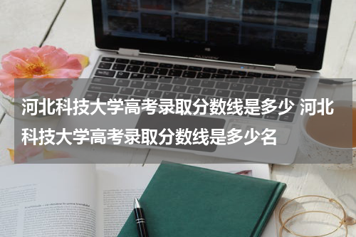 河北科技大学高考录取分数线是多少 河北科技大学高考录取分数线是多少名