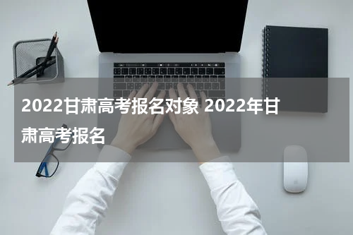 2022甘肃高考报名对象 2022年甘肃高考报名