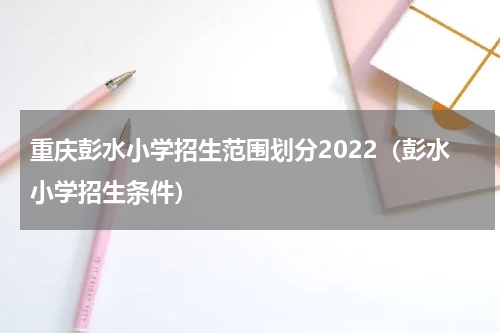 重庆彭水小学招生范围划分2022（彭水小学招生条件）