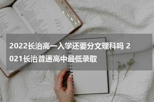 2022长治高一入学还要分文理科吗 2021长治普通高中最低录取