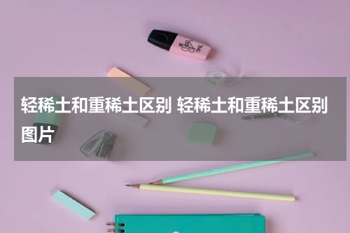 轻稀土和重稀土区别 轻稀土和重稀土区别图片