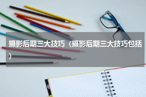 摄影后期三大技巧（摄影后期三大技巧包括）